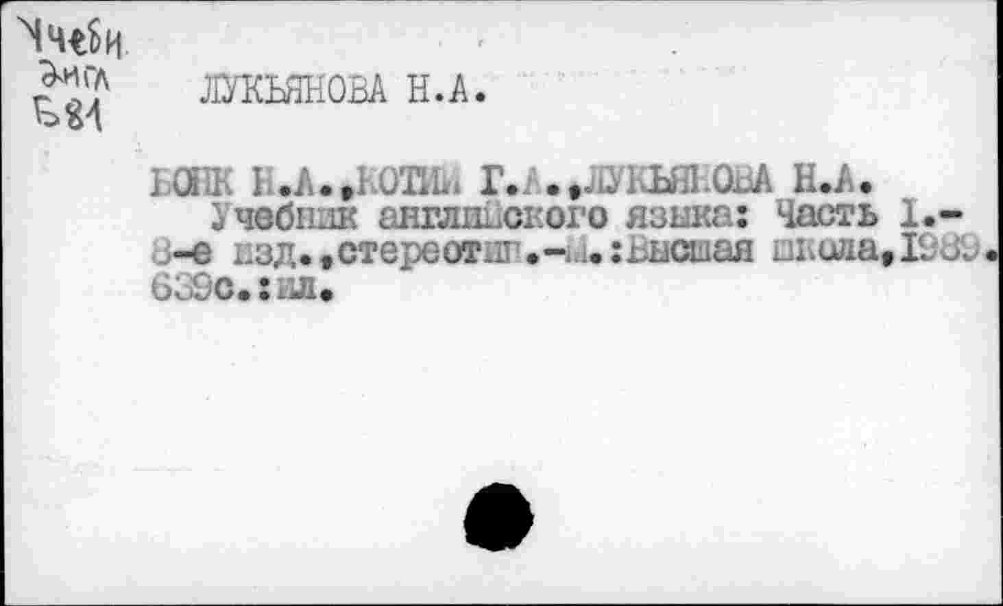 ﻿^игл
£>£>1
ЛУКЬЯНОВА Н.А.
БОНК В.А. »КОВШ Г. А.»ЛУКЬЯНОВА Н.А.
Учебник английского языка: Часть 1.-о-е изд., стере отит.1.: Высшая школа» ЮЛ; 639с.:ил»